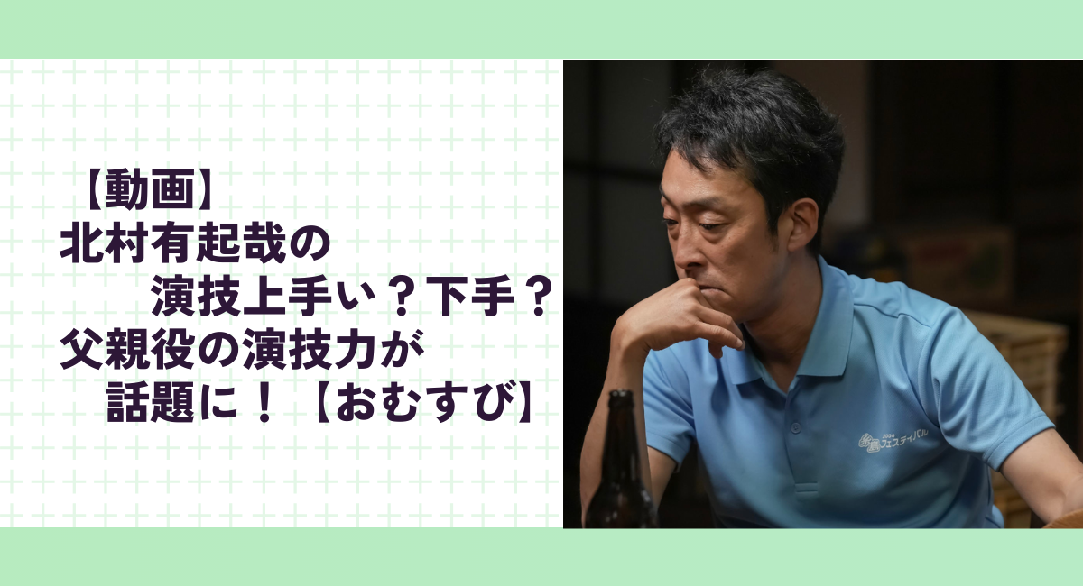 【動画】北村有起哉の演技上手い？下手？父親役の演技力が話題に！【おむすび】